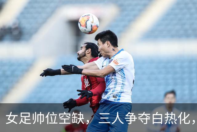 女足帅位空缺，三人争夺白热化，两座大山压在新帅肩上